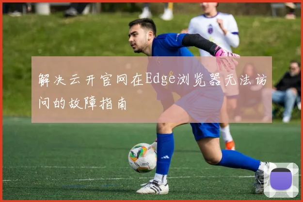 解决云开官网在Edge浏览器无法访问的故障指南