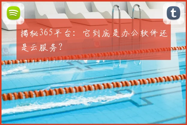 揭秘365平台：它到底是办公软件还是云服务？