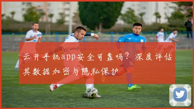 云开手机app安全可靠吗？深度评估其数据加密与隐私保护