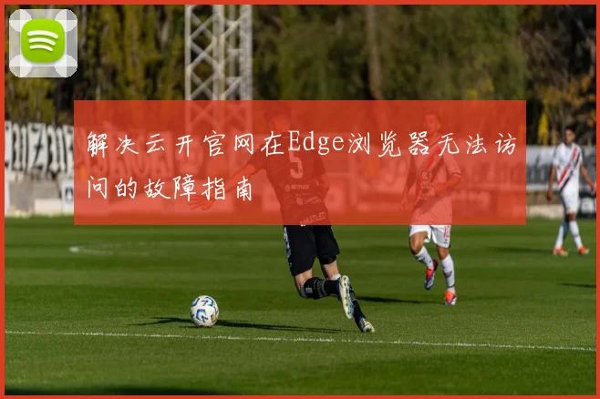 解决云开官网在Edge浏览器无法访问的故障指南