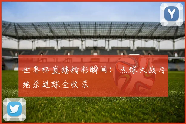世界杯直播精彩瞬间：点球大战与绝杀进球全收录