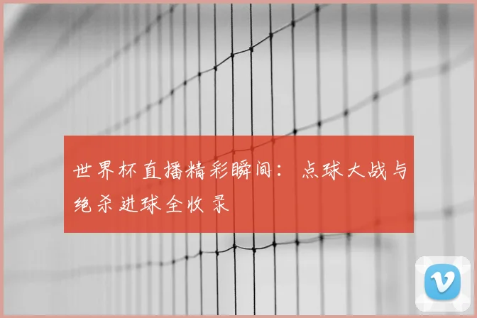世界杯直播精彩瞬间：点球大战与绝杀进球全收录